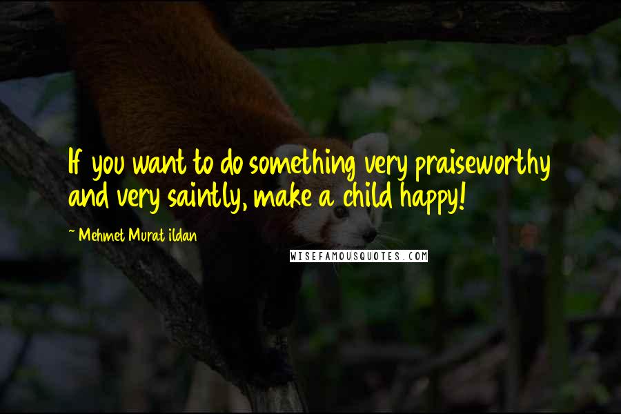 Mehmet Murat Ildan Quotes: If you want to do something very praiseworthy and very saintly, make a child happy!