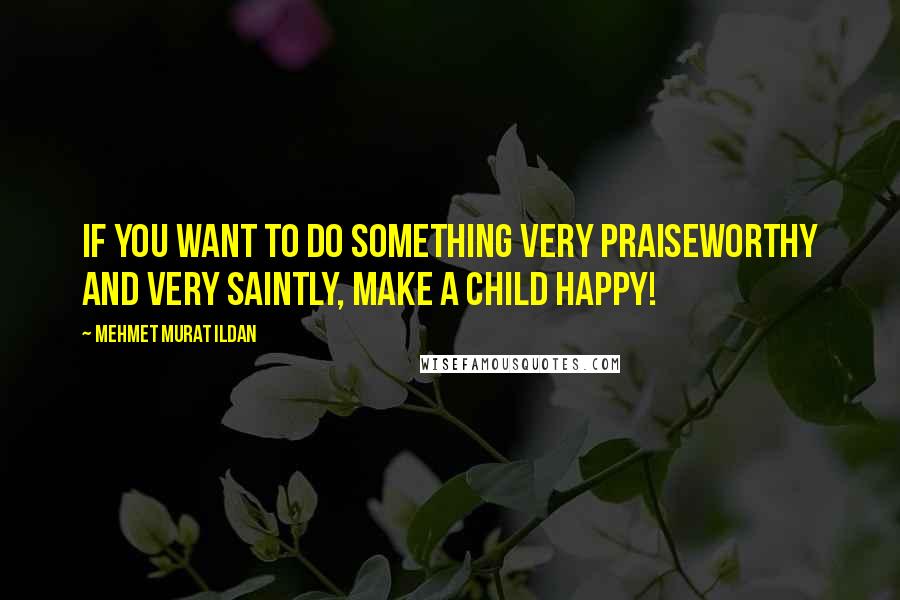 Mehmet Murat Ildan Quotes: If you want to do something very praiseworthy and very saintly, make a child happy!