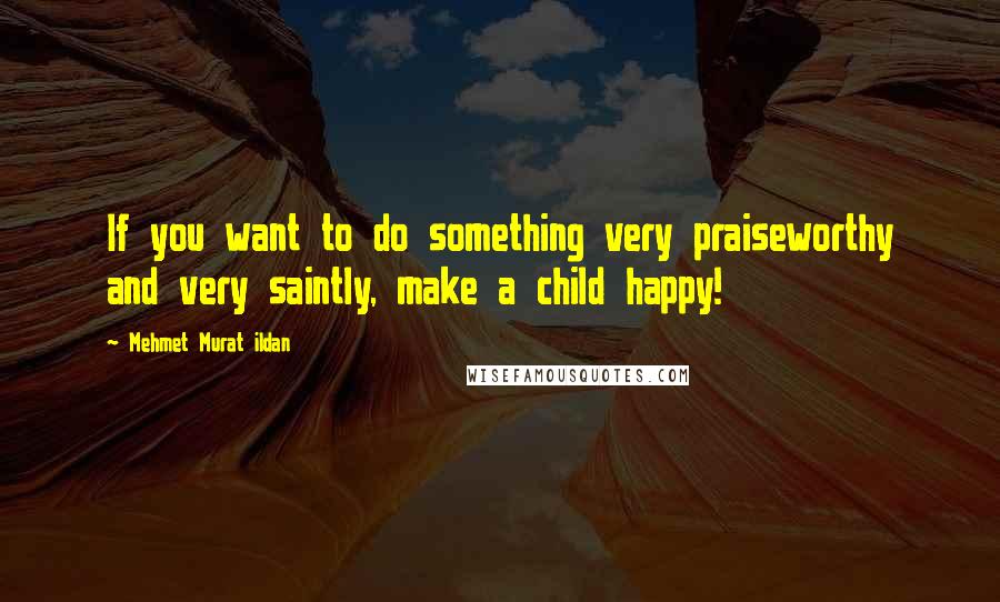 Mehmet Murat Ildan Quotes: If you want to do something very praiseworthy and very saintly, make a child happy!