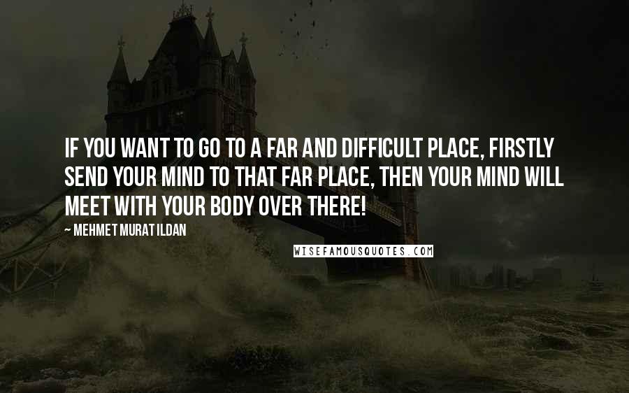 Mehmet Murat Ildan Quotes: If you want to go to a far and difficult place, firstly send your mind to that far place, then your mind will meet with your body over there!