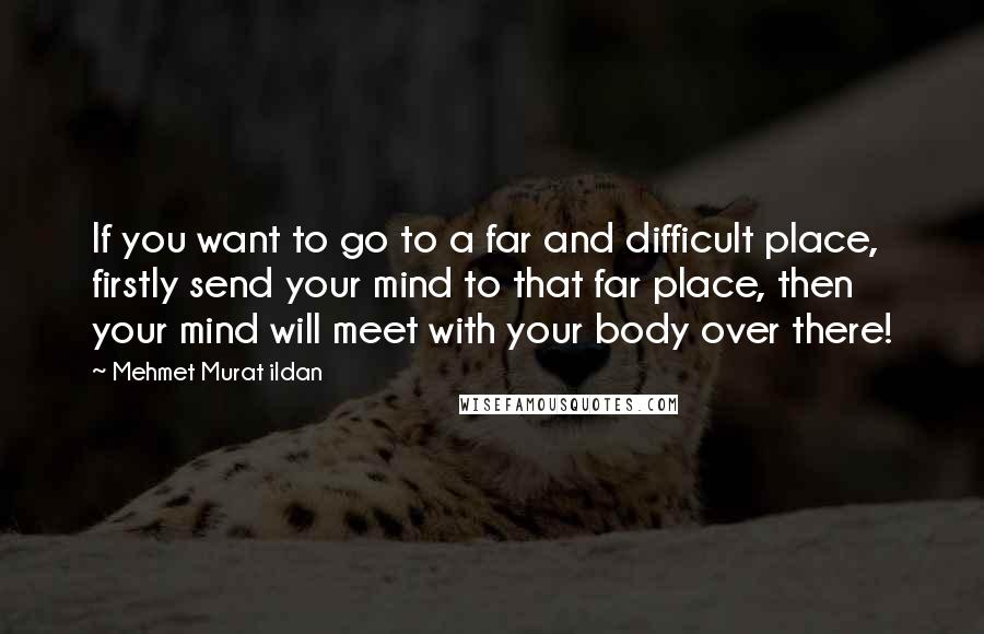 Mehmet Murat Ildan Quotes: If you want to go to a far and difficult place, firstly send your mind to that far place, then your mind will meet with your body over there!