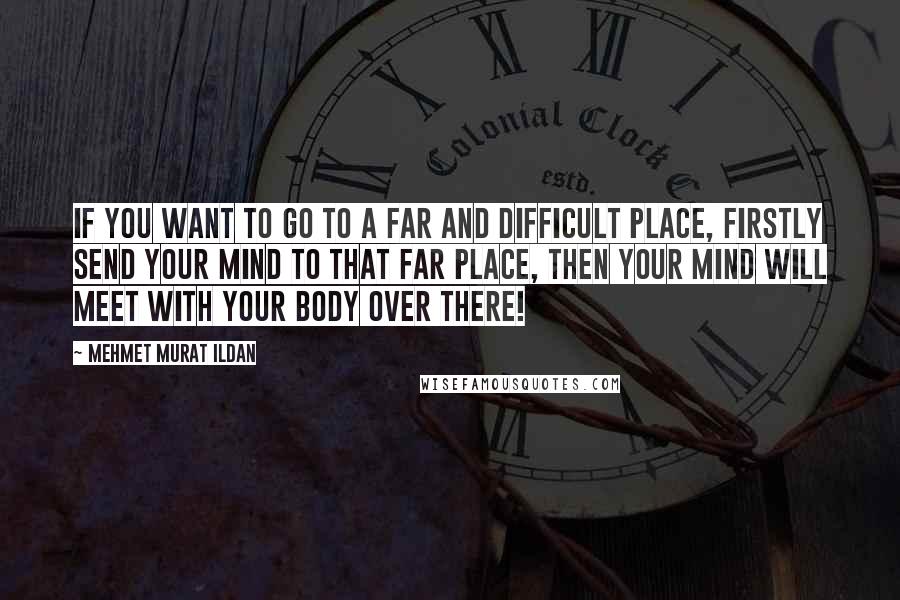 Mehmet Murat Ildan Quotes: If you want to go to a far and difficult place, firstly send your mind to that far place, then your mind will meet with your body over there!