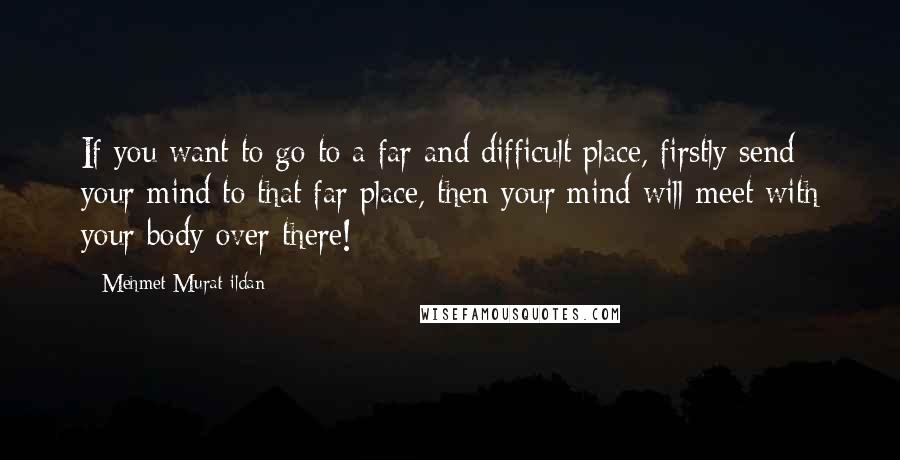 Mehmet Murat Ildan Quotes: If you want to go to a far and difficult place, firstly send your mind to that far place, then your mind will meet with your body over there!