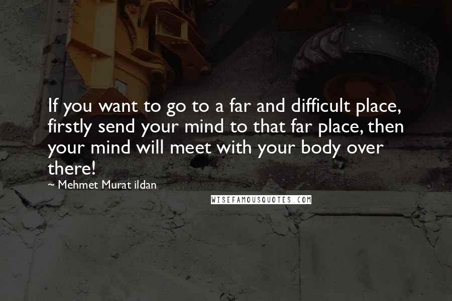 Mehmet Murat Ildan Quotes: If you want to go to a far and difficult place, firstly send your mind to that far place, then your mind will meet with your body over there!