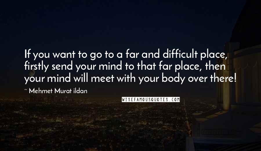 Mehmet Murat Ildan Quotes: If you want to go to a far and difficult place, firstly send your mind to that far place, then your mind will meet with your body over there!