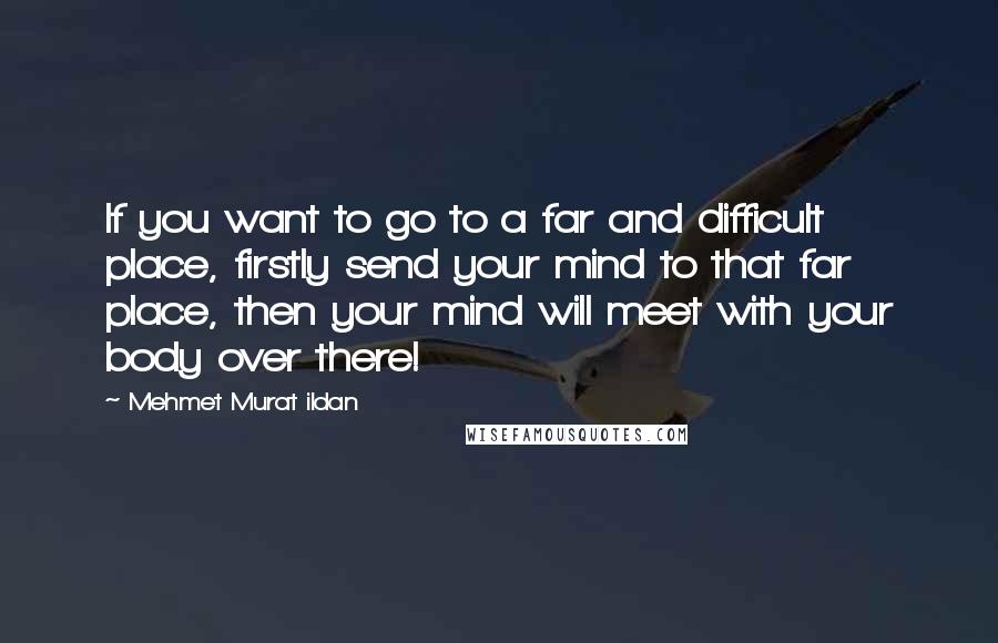 Mehmet Murat Ildan Quotes: If you want to go to a far and difficult place, firstly send your mind to that far place, then your mind will meet with your body over there!