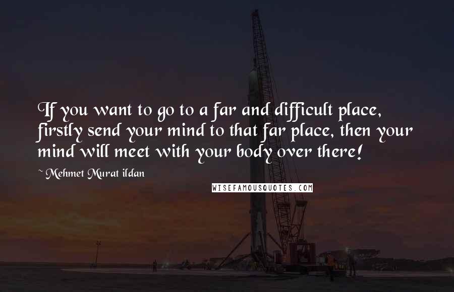 Mehmet Murat Ildan Quotes: If you want to go to a far and difficult place, firstly send your mind to that far place, then your mind will meet with your body over there!