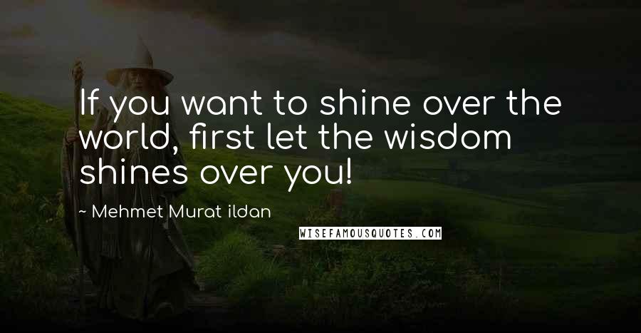 Mehmet Murat Ildan Quotes: If you want to shine over the world, first let the wisdom shines over you!