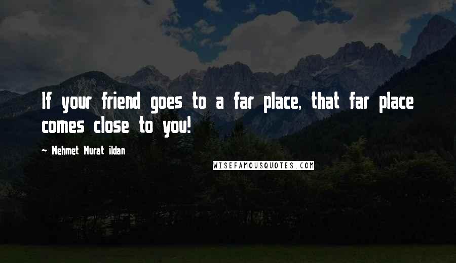 Mehmet Murat Ildan Quotes: If your friend goes to a far place, that far place comes close to you!