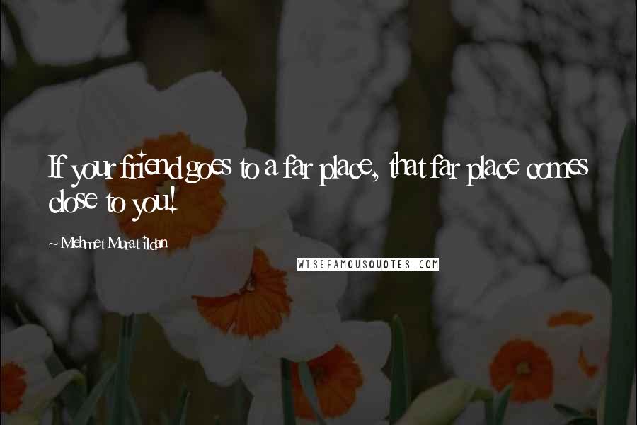 Mehmet Murat Ildan Quotes: If your friend goes to a far place, that far place comes close to you!