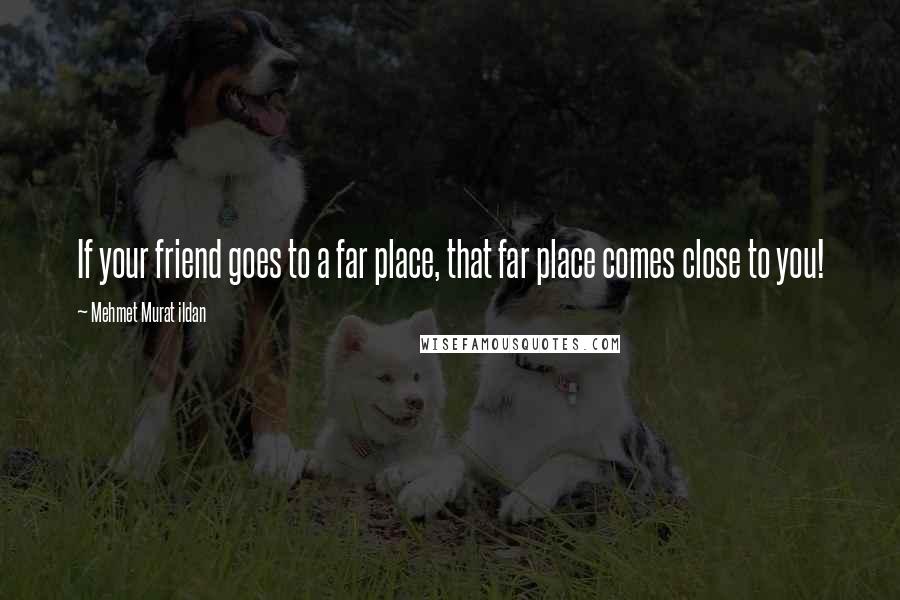 Mehmet Murat Ildan Quotes: If your friend goes to a far place, that far place comes close to you!