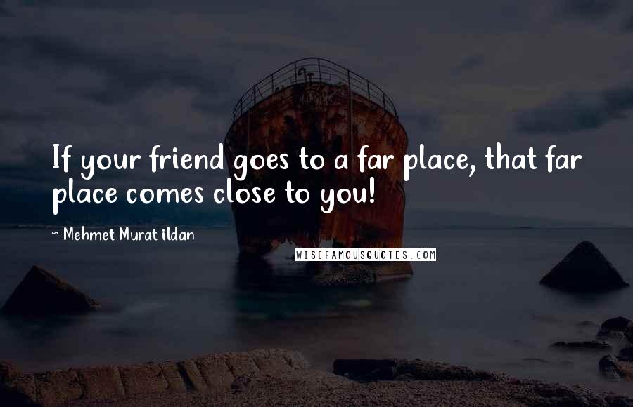 Mehmet Murat Ildan Quotes: If your friend goes to a far place, that far place comes close to you!