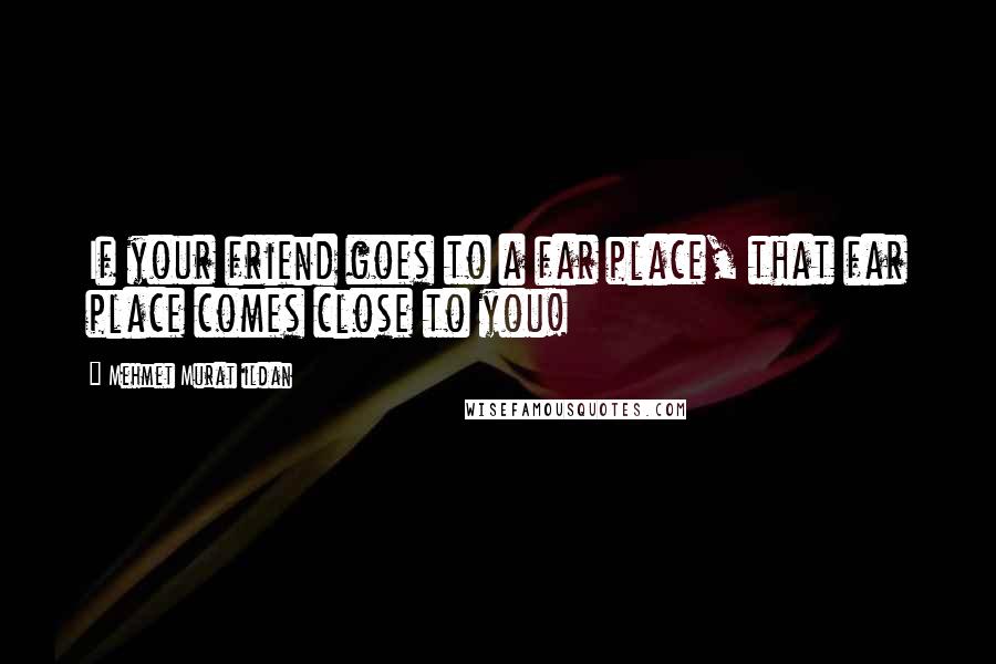 Mehmet Murat Ildan Quotes: If your friend goes to a far place, that far place comes close to you!