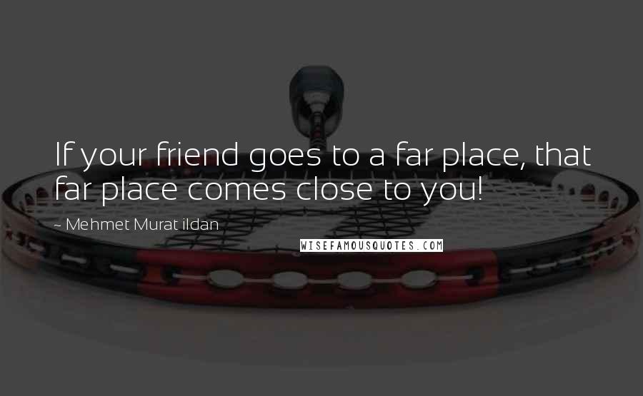 Mehmet Murat Ildan Quotes: If your friend goes to a far place, that far place comes close to you!