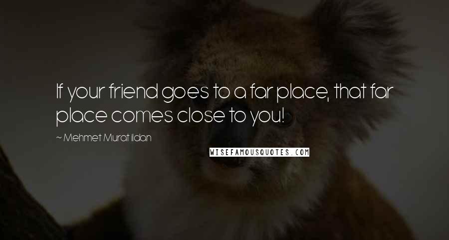 Mehmet Murat Ildan Quotes: If your friend goes to a far place, that far place comes close to you!