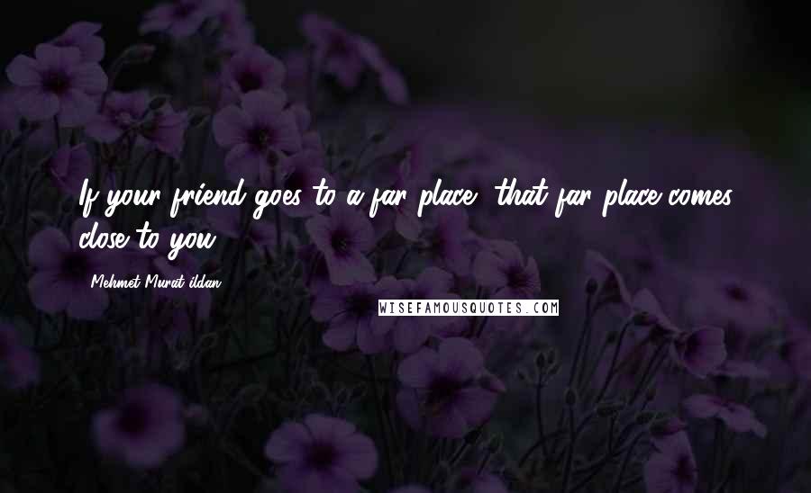 Mehmet Murat Ildan Quotes: If your friend goes to a far place, that far place comes close to you!