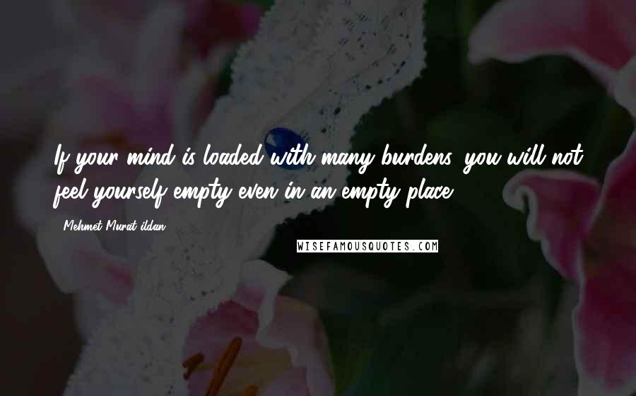 Mehmet Murat Ildan Quotes: If your mind is loaded with many burdens, you will not feel yourself empty even in an empty place!