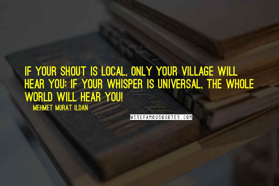 Mehmet Murat Ildan Quotes: If your shout is local, only your village will hear you; if your whisper is universal, the whole world will hear you!
