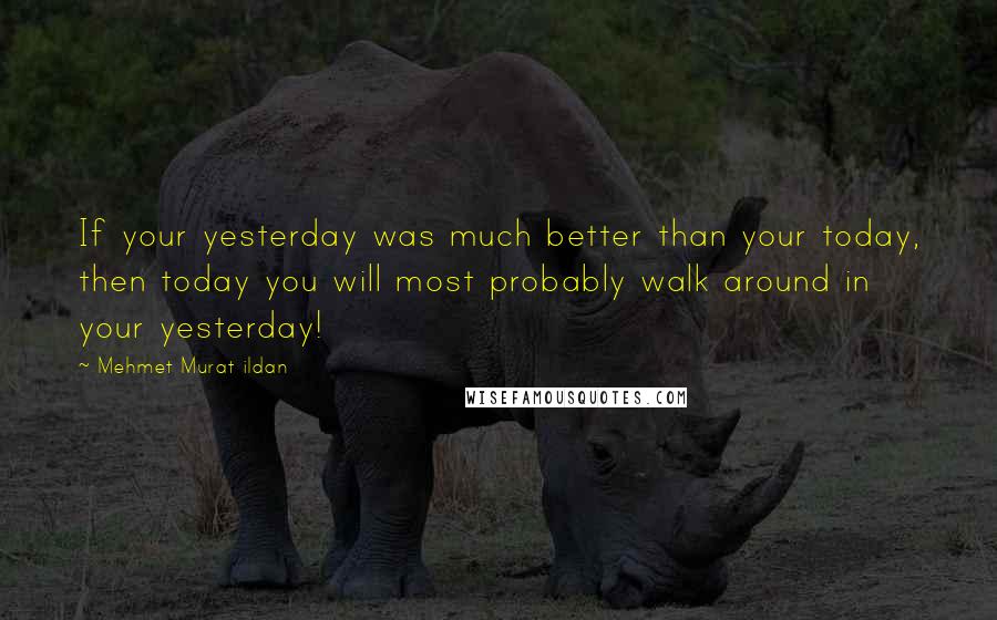 Mehmet Murat Ildan Quotes: If your yesterday was much better than your today, then today you will most probably walk around in your yesterday!