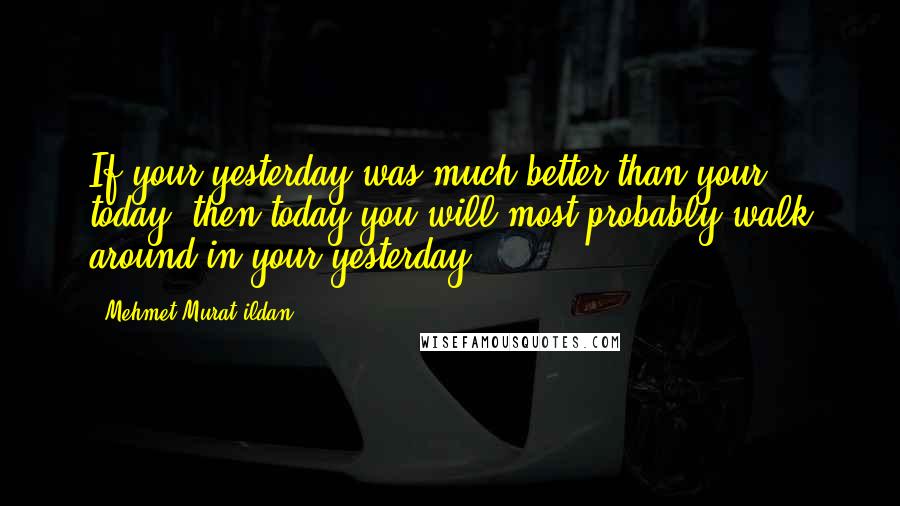 Mehmet Murat Ildan Quotes: If your yesterday was much better than your today, then today you will most probably walk around in your yesterday!