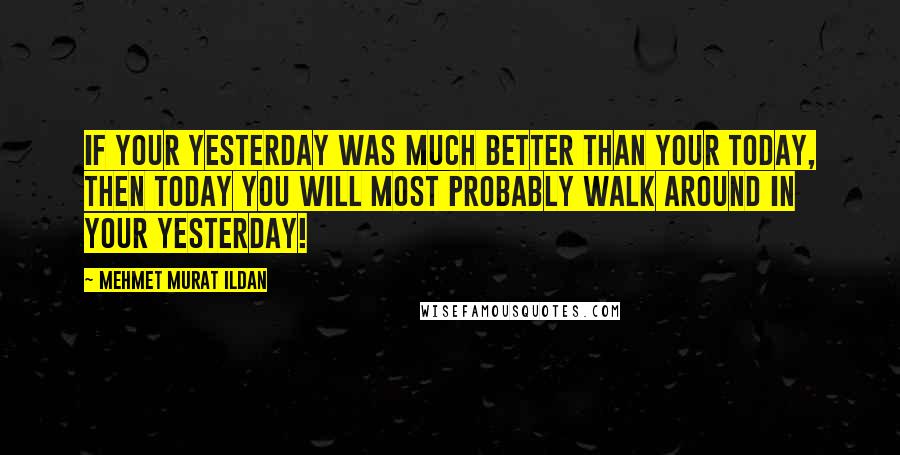 Mehmet Murat Ildan Quotes: If your yesterday was much better than your today, then today you will most probably walk around in your yesterday!