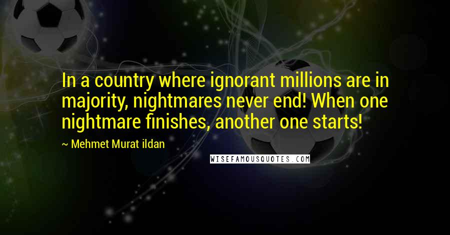 Mehmet Murat Ildan Quotes: In a country where ignorant millions are in majority, nightmares never end! When one nightmare finishes, another one starts!