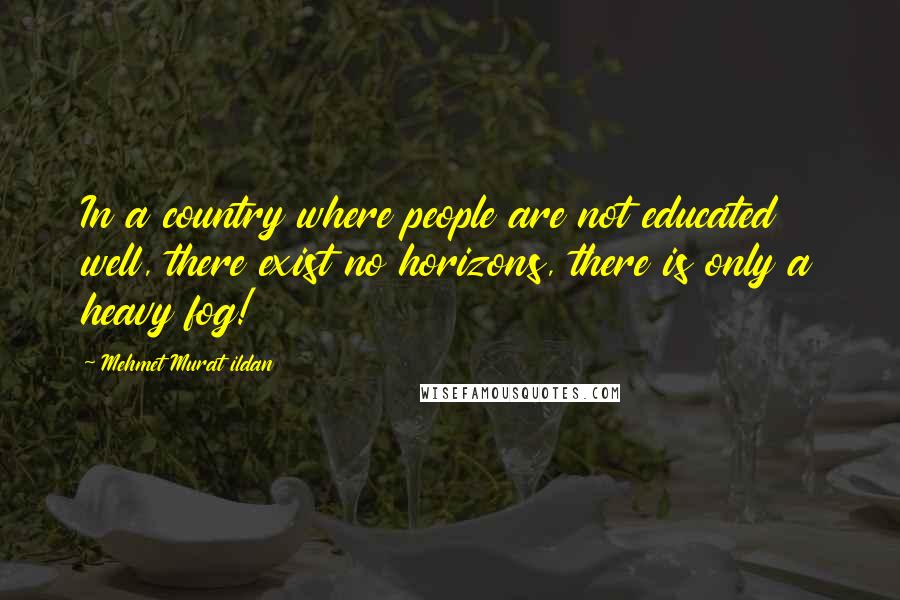 Mehmet Murat Ildan Quotes: In a country where people are not educated well, there exist no horizons, there is only a heavy fog!