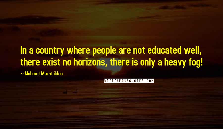 Mehmet Murat Ildan Quotes: In a country where people are not educated well, there exist no horizons, there is only a heavy fog!