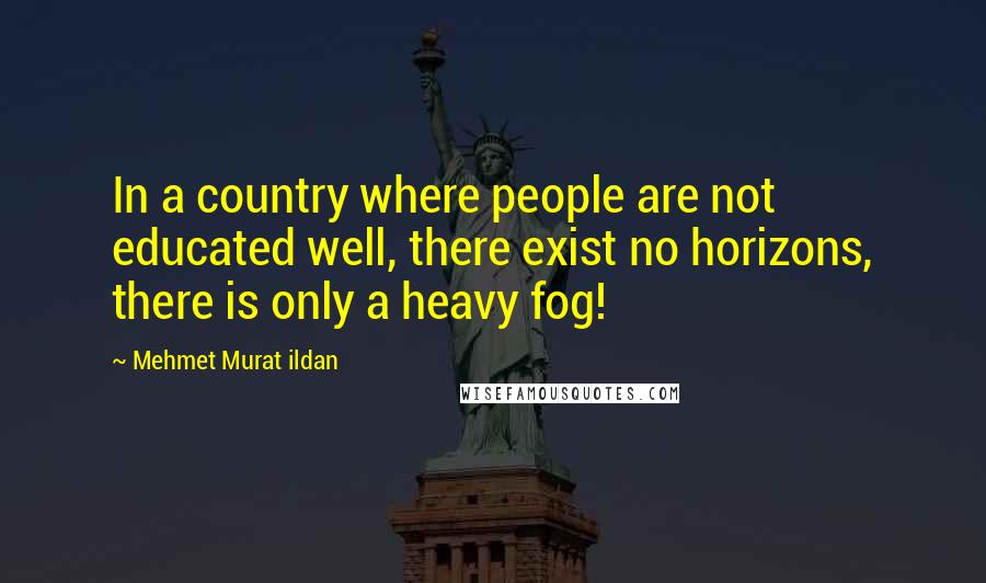 Mehmet Murat Ildan Quotes: In a country where people are not educated well, there exist no horizons, there is only a heavy fog!