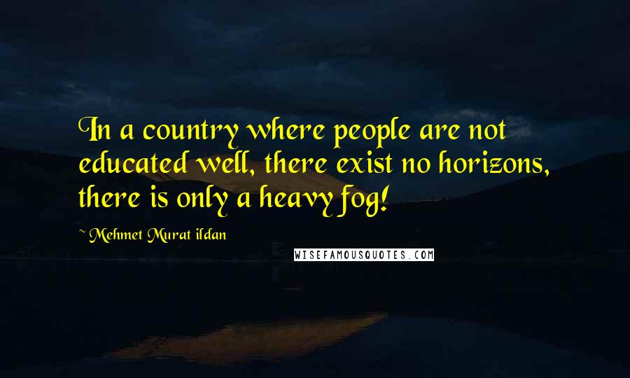 Mehmet Murat Ildan Quotes: In a country where people are not educated well, there exist no horizons, there is only a heavy fog!