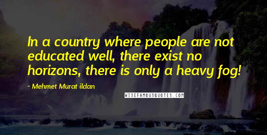 Mehmet Murat Ildan Quotes: In a country where people are not educated well, there exist no horizons, there is only a heavy fog!