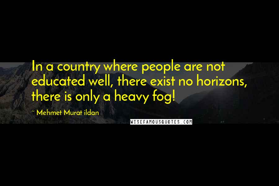 Mehmet Murat Ildan Quotes: In a country where people are not educated well, there exist no horizons, there is only a heavy fog!