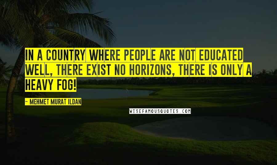 Mehmet Murat Ildan Quotes: In a country where people are not educated well, there exist no horizons, there is only a heavy fog!