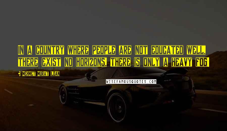 Mehmet Murat Ildan Quotes: In a country where people are not educated well, there exist no horizons, there is only a heavy fog!