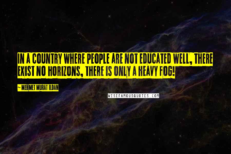 Mehmet Murat Ildan Quotes: In a country where people are not educated well, there exist no horizons, there is only a heavy fog!