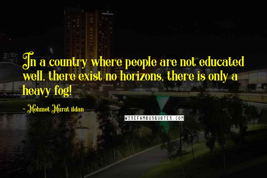 Mehmet Murat Ildan Quotes: In a country where people are not educated well, there exist no horizons, there is only a heavy fog!