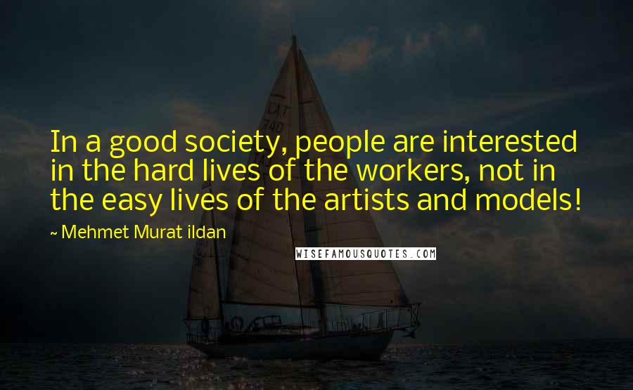 Mehmet Murat Ildan Quotes: In a good society, people are interested in the hard lives of the workers, not in the easy lives of the artists and models!