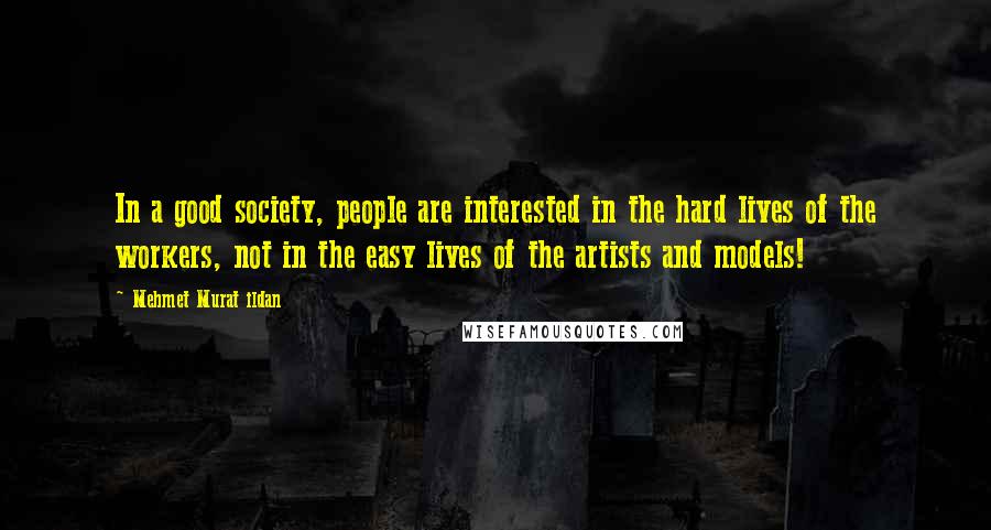 Mehmet Murat Ildan Quotes: In a good society, people are interested in the hard lives of the workers, not in the easy lives of the artists and models!