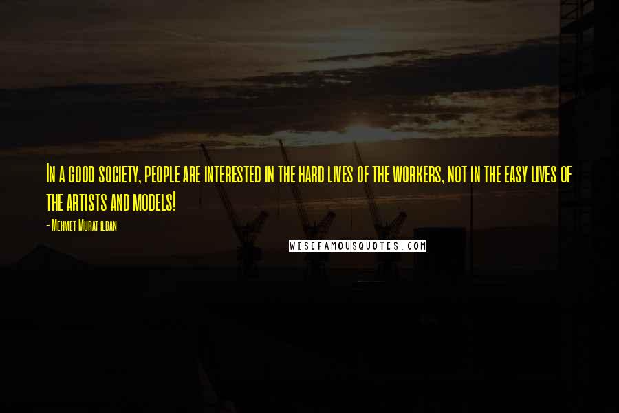 Mehmet Murat Ildan Quotes: In a good society, people are interested in the hard lives of the workers, not in the easy lives of the artists and models!