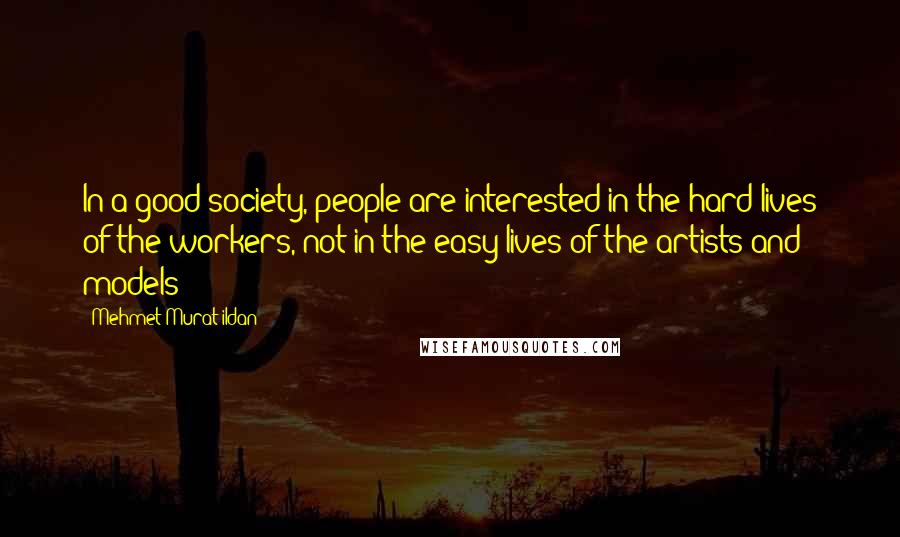 Mehmet Murat Ildan Quotes: In a good society, people are interested in the hard lives of the workers, not in the easy lives of the artists and models!