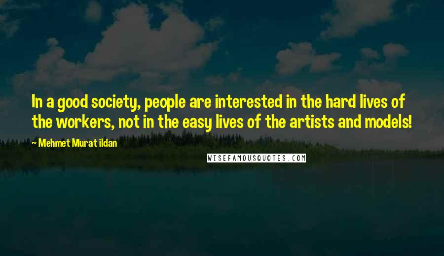 Mehmet Murat Ildan Quotes: In a good society, people are interested in the hard lives of the workers, not in the easy lives of the artists and models!