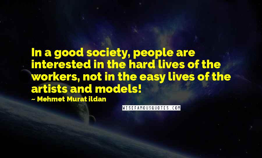 Mehmet Murat Ildan Quotes: In a good society, people are interested in the hard lives of the workers, not in the easy lives of the artists and models!