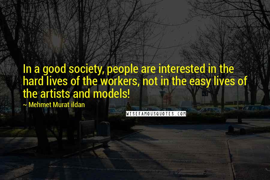 Mehmet Murat Ildan Quotes: In a good society, people are interested in the hard lives of the workers, not in the easy lives of the artists and models!