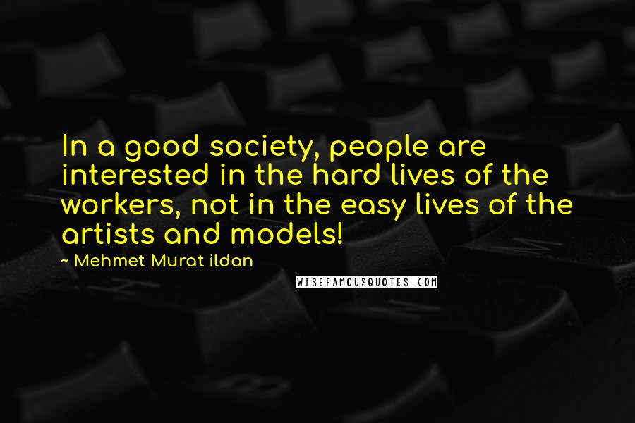 Mehmet Murat Ildan Quotes: In a good society, people are interested in the hard lives of the workers, not in the easy lives of the artists and models!