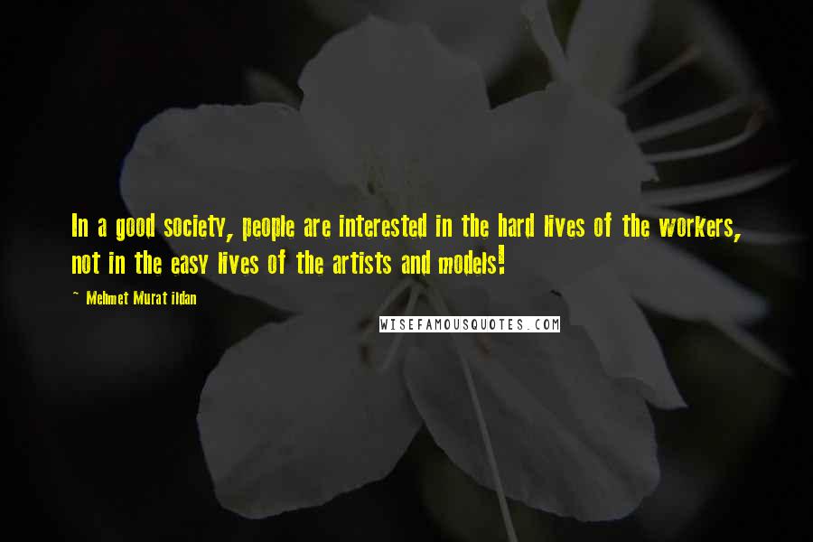 Mehmet Murat Ildan Quotes: In a good society, people are interested in the hard lives of the workers, not in the easy lives of the artists and models!