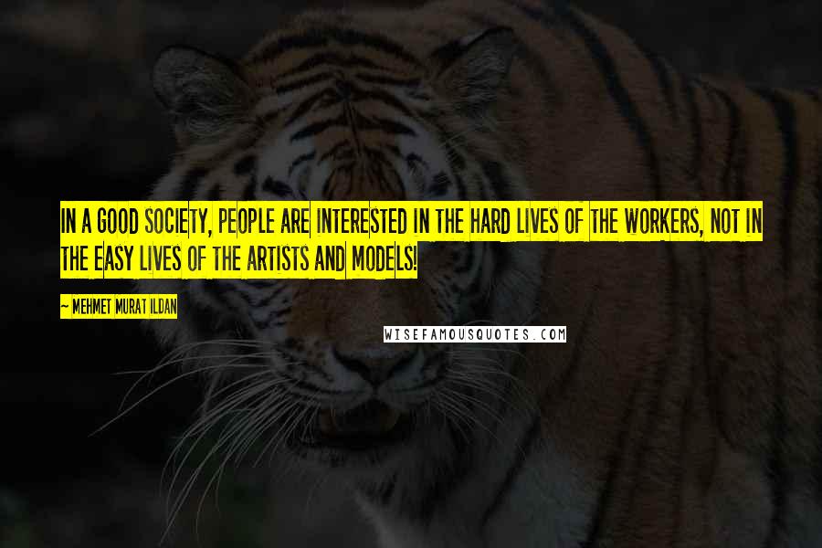 Mehmet Murat Ildan Quotes: In a good society, people are interested in the hard lives of the workers, not in the easy lives of the artists and models!