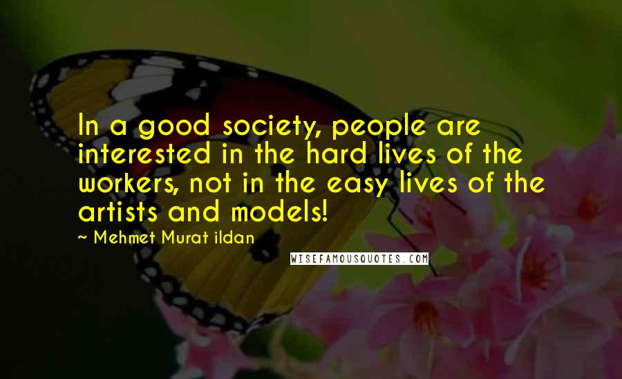 Mehmet Murat Ildan Quotes: In a good society, people are interested in the hard lives of the workers, not in the easy lives of the artists and models!