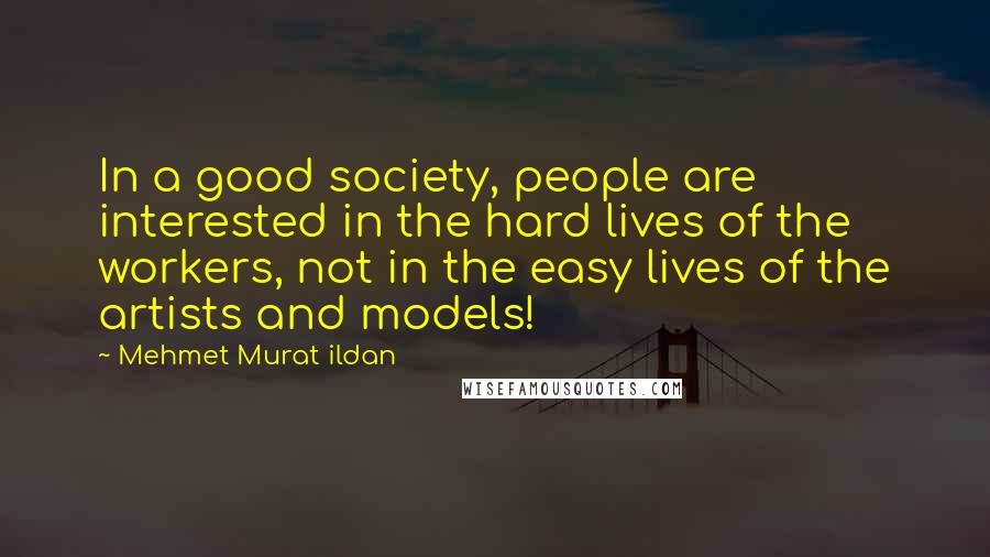 Mehmet Murat Ildan Quotes: In a good society, people are interested in the hard lives of the workers, not in the easy lives of the artists and models!