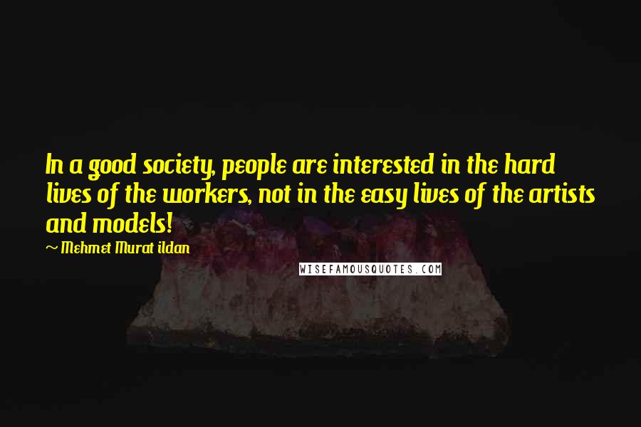 Mehmet Murat Ildan Quotes: In a good society, people are interested in the hard lives of the workers, not in the easy lives of the artists and models!