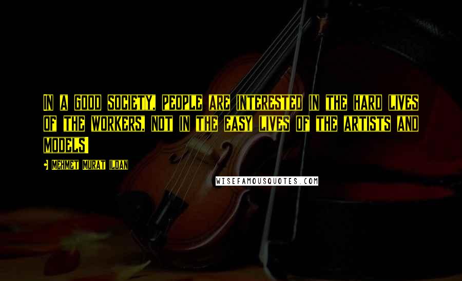 Mehmet Murat Ildan Quotes: In a good society, people are interested in the hard lives of the workers, not in the easy lives of the artists and models!